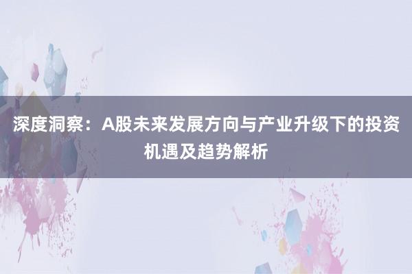 深度洞察：A股未来发展方向与产业升级下的投资机遇及趋势解析