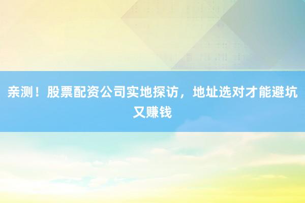 亲测！股票配资公司实地探访，地址选对才能避坑又赚钱