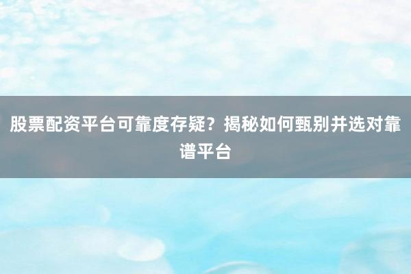 股票配资平台可靠度存疑？揭秘如何甄别并选对靠谱平台