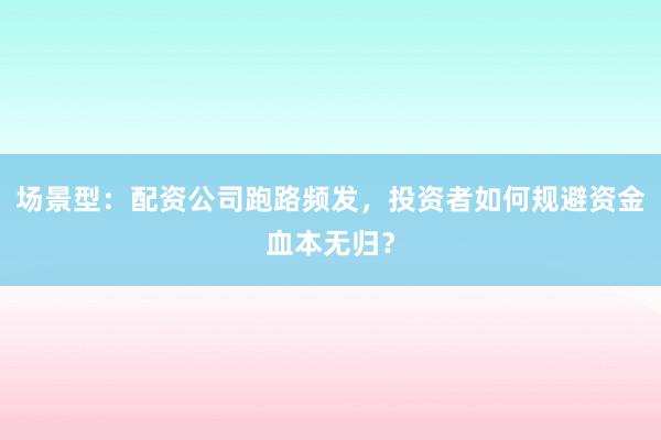 场景型：配资公司跑路频发，投资者如何规避资金血本无归？